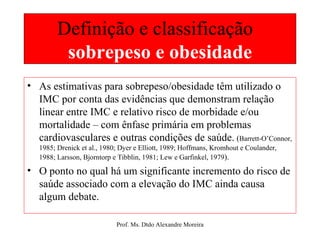 Definição e classificação  sobrepeso e obesidade As estimativas para sobrepeso/obesidade têm utilizado o IMC por conta das evidências que demonstram relação linear entre IMC e relativo risco de morbidade e/ou mortalidade – com ênfase primária em problemas cardiovasculares e outras condições de saúde.   ( Barrett-O’Connor, 1985; Drenick et al., 1980; Dyer e Elliott, 1989; Hoffmans, Kromhout e Coulander, 1988; Larsson, Bjorntorp e Tibblin, 1981; Lew e Garfinkel, 1979 ). O ponto no qual há um significante incremento do risco de saúde associado com a elevação do IMC ainda causa algum debate. 