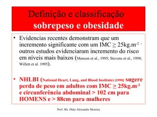 Definição e classificação  sobrepeso e obesidade Evidencias recentes demonstram que um incremento significante com um IMC  >  25kg.m -2  - outros estudos evidenciaram incremento do risco em níveis mais baixos ( Manson et al., 1995; Stevens et al., 1998; Willett et al. 1995 ). NHLBI ( National Heart, Lung, and Blood Institute ) [1998]  sugere perda de peso em adultos com IMC  >  25kg.m -2  e circunferência abdominal > 102 cm para HOMENS e > 88cm para mulheres 