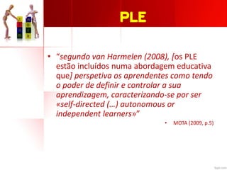 PLE
• “segundo van Harmelen (2008), [os PLE
estão incluídos numa abordagem educativa
que] perspetiva os aprendentes como tendo
o poder de definir e controlar a sua
aprendizagem, caracterizando-se por ser
«self-directed (…) autonomous or
independent learners»”
• MOTA (2009, p.5)
 