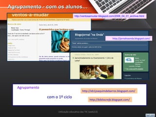 Utilização educativa das TIC (web2.0)
Agrupamento - com os alunos…Agrupamento - com os alunos…
http://ventosamudar.blogspot.com/2006_04_01_archive.html
http://jornalnaonda.blogspot.com/
http://eb1joaquimdebarros.blogspot.com/
http://bibliocrejb.blogspot.com/
Agrupamento
com o 1º ciclo
 