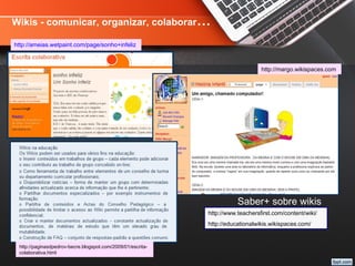 http://ameias.wetpaint.com/page/sonho+infeliz
Wikis - comunicar, organizar, colaborar…
http://margo.wikispaces.com
http://paginasdpedrov-becre.blogspot.com/2009/01/escrita-
colaborativa.html
Saber+ sobre wikis
http://www.teachersfirst.com/content/wiki/
http://educationalwikis.wikispaces.com/
 