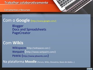 Trabalhar colaborativamenteTrabalhar colaborativamente
Ferramentas e RecursosFerramentas e Recursos
Com o Google (http://www.google.com/)
Blogger
Docs and Spreadsheets
PageCreator
Com Wikis
Wikispaces (http://wikispaces.com )
Wetpaint (http://www.wetpaint.com/)
PbWiki (http://www.pbworks.com)
Na plataforma Moodle (Foruns, Wikis, Glossários, Bases de dados…)
 
