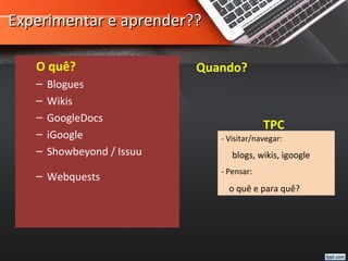 Experimentar e aprender??Experimentar e aprender??
O quê?
– Blogues
– Wikis
– GoogleDocs
– iGoogle
– Showbeyond / Issuu
– Webquests
Quando?
TPC
- Visitar/navegar:
blogs, wikis, igoogle
- Pensar:
o quê e para quê?
 
