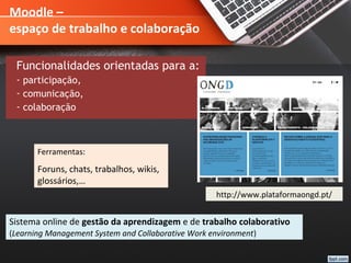 Moodle –
espaço de trabalho e colaboração
Funcionalidades orientadas para a:
- participação,
- comunicação,
- colaboração
Sistema online de gestão da aprendizagem e de trabalho colaborativo
(Learning Management System and Collaborative Work environment)
Ferramentas:
Foruns, chats, trabalhos, wikis,
glossários,…
http://www.plataformaongd.pt/
 