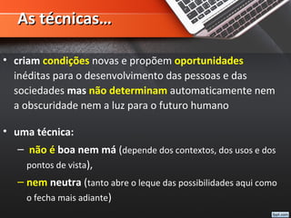 As técnicas…As técnicas…
• criam condições novas e propõem oportunidades
inéditas para o desenvolvimento das pessoas e das
sociedades mas não determinam automaticamente nem
a obscuridade nem a luz para o futuro humano
• uma técnica:
– não é boa nem má (depende dos contextos, dos usos e dos
pontos de vista),
– nem neutra (tanto abre o leque das possibilidades aqui como
o fecha mais adiante)
 