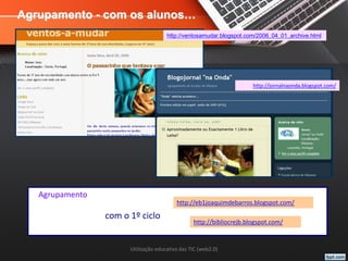 Utilização educativa das TIC (web2.0)
Agrupamento - com os alunos…
http://ventosamudar.blogspot.com/2006_04_01_archive.html
http://jornalnaonda.blogspot.com/
http://eb1joaquimdebarros.blogspot.com/
http://bibliocrejb.blogspot.com/
Agrupamento
com o 1º ciclo
 