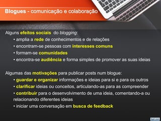 Blogues - comunicação e colaboração
Alguns efeitos sociais do blogging:
• amplia a rede de conhecimentos e de relações
• encontram-se pessoas com interesses comuns
• formam-se comunidades
• encontra-se audiência e forma simples de promover as suas ideias
Algumas das motivações para publicar posts num blogue:
• guardar e organizar informações e ideias para si e para os outros
• clarificar ideias ou conceitos, articulando-as para as compreender
• contribuir para o desenvolvimento de uma ideia, comentando-a ou
relacionando diferentes ideias
• iniciar uma conversação em busca de feedback
 