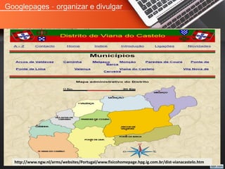 Googlepages – organizar e divulgar
http://www.ngw.nl/arms/websites/Portugal/www.fisicohomepage.hpg.ig.com.br/dist-vianacastelo.htm
 