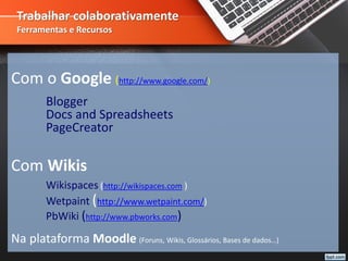 Trabalhar colaborativamente
Ferramentas e Recursos
Com o Google (http://www.google.com/)
Blogger
Docs and Spreadsheets
PageCreator
Com Wikis
Wikispaces (http://wikispaces.com )
Wetpaint (http://www.wetpaint.com/)
PbWiki (http://www.pbworks.com)
Na plataforma Moodle (Foruns, Wikis, Glossários, Bases de dados…)
 