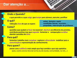 - Onde e Quando?
o que permite e o que exige; que tempo para planear, executar, partilhar
- O quê?
indicação clara do que se espera
- Como?
questões que ajudam a focar no essencial, abertura ao diferente do previsto,
contributo positivo mas que expande, fomentar a comparação e análise,
abordar questões de ética
- Para quê?
fomentar trabalho mais complexo, explorar a diversidade, mobilizar para a
comunicação e representação do conhecimento
- Para quem?
prever uma audiência mais ampla que faça sentido e que seja apelativa
(pais, outros alunos fora da turma ou da escola, comunidade, na net,…)
antes, durante e após
condições físicas, recursos,…
propostas, intervenção do professor
Dar atenção a…
 