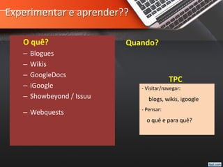 Experimentar e aprender??
O quê?
– Blogues
– Wikis
– GoogleDocs
– iGoogle
– Showbeyond / Issuu
– Webquests
Quando?
TPC
- Visitar/navegar:
blogs, wikis, igoogle
- Pensar:
o quê e para quê?
 