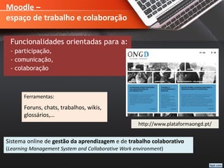 Moodle –
espaço de trabalho e colaboração
Funcionalidades orientadas para a:
- participação,
- comunicação,
- colaboração
Sistema online de gestão da aprendizagem e de trabalho colaborativo
(Learning Management System and Collaborative Work environment)
Ferramentas:
Foruns, chats, trabalhos, wikis,
glossários,…
http://www.plataformaongd.pt/
 