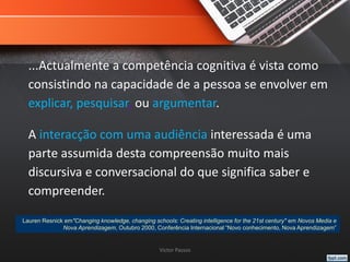 ...Actualmente a competência cognitiva é vista como
consistindo na capacidade de a pessoa se envolver em
explicar, pesquisar, ou argumentar.
A interacção com uma audiência interessada é uma
parte assumida desta compreensão muito mais
discursiva e conversacional do que significa saber e
compreender.
Victor Passos
Lauren Resnick em"Changing knowledge, changing schools: Creating intelligence for the 21st century" em Novos Media e
Nova Aprendizagem, Outubro 2000, Conferência Internacional “Novo conhecimento, Nova Aprendizagem”
 