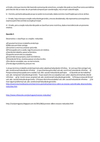 a-Errado,vistoque mesmonão havendoa presençade conectivos,aoração não pode se classificarcomoassindética
pelofatode não se tratar de um períodocompostopor coordenação,massimpor subordinação.
b – Correto,portantoadequadaaoque se pede noenunciado,dadaacorreta classificaçãoque aelase atribui.
c – Errado, haja vistaque a oração reduzidade gerúndio,umavezdesdobrada,nãorepresentaaconsequência
expressapelofatocontidonaoraçãoprincipal.
d – Errado, poisa oração reduzidanãopode se classificarcomo restritiva,dadaainexistênciade umpronome
relativo.
Questão 5
Desenvolva e classifique as orações reduzidas:
a)É possível terminarotrabalhoaindahoje.
b)Nãosaiasemfalar comigo.
c)Encontrei omeninoachamar pelamãe.
d)Preocupadocoma saúde,logofoi procurarum médico.
e)Saindodotrabalho,passe nafarmácia.
f)Suponhoseremelesosculpados.
g)Insistindonesseprojeto,você iráà falência.
h)Estandode férias,resolveupassarunsdiasnosítio.
i)Pornãoter estudado,saiu-se mal noteste.
j)Tendoalgumproblema,procure-me.
1-a) que termine otrabalhoaindahoje/sub.subst.subjetiva/reduzidade infinitivo, b) semque fale comigo/sub.
adv.condicional/reduzidade infinitivo c) que chamavapelamãe/sub.adj.restritiva/reduzidade infinitivo d)
Porque estavapreocupadocoma saúde/sub.Adv.causal/reduzidade particípio e) Quandosairdo trabalho/
sub.adv. temporal/reduzidade gerúndio f) que sejamelesosculpados/sub.subst.objetivadireta/reduzidade
infinitivo g) Se insistirnesse projeto/sub.adv.condicional/reduzidade gerúndio h) Porque estavade férias/
sub.adv. causal/reduzidade gerúndio i) Porque nãotinhaestudado/sub.adv.causal/reduzidade infinitivo j) Se
tiveralgumproblema/sub.adv.condicional/reduzidade gerúndio
http://exercicios.brasilescola.com/exercicios-gramatica/exercicios-sobre-as-oracoes-subordinadas-desenvolvidas-
reduzidas.htm
http://www.infoescola.com/portugues/oracoes-reduzidas/
http://soslportuguesa.blogspot.com.br/2011/06/questoes-s0bre-oracoes-reduzidas.html
 