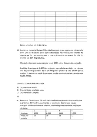 Contas a receber em 31 de março.
16- A empresa comercial Budget S/A está elaborando o seu orçamento trimestral e
prevê um ano bastante difícil com estabilidade nas vendas; No entanto, há
expectativa de crescimento para o quarto trimestre na ordem de 10% do
produto 1 e 20% do produto 2.
A Budget estabelece seus preços de venda 100% acima do custo de aquisição.
A política de estoque é de 20% do custo das mercadorias vendidas e o estoque
final do período passado é de R$ 14.000 para o produto 1 e R$ 12.000 para o
produto 2. A empresa prevê despesas de vendas e administrativas na ordem de
R$ 260.000,00.
EMPRESA COMERCAI BUDGET S/A
A) Orçamento de vendas
B) Orçamento do resultado anual
C) Orçamento de Compras
12
a) A empresa Pressupostos S/A está elaborando seu orçamento empresarial para
os próximos 4 trimestres. Analisando as tendências do mercado e suas
principais variáveis internas e externas, estima seguintes vendas e preços por
trimestre:
1 2 3 4
Unidades 3.000 6.000 6.000 3.000
Preço por
unidade
10 10 12 12
 