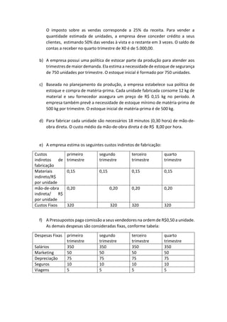 O imposto sobre as vendas corresponde a 25% da receita. Para vender a
quantidade estimada de unidades, a empresa deve conceder crédito a seus
clientes, estimando 50% das vendas à vista e o restante em 3 vezes. O saldo de
contas a receber no quarto trimestre de X0 é de 5.000,00.
b) A empresa possui uma política de estocar parte da produção para atender aos
trimestres de maior demanda. Ela estima a necessidade de estoque de segurança
de 750 unidades por trimestre. O estoque inicial é formado por 750 unidades.
c) Baseada no planejamento da produção, a empresa estabelece sua política de
estoque e compra de matéria-prima. Cada unidade fabricada consome 12 kg de
material e seu fornecedor assegura um preço de R$ 0,15 kg no período. A
empresa também prevê a necessidade de estoque mínimo de matéria-prima de
500 kg por trimestre. O estoque inicial de matéria-prima é de 500 kg.
d) Para fabricar cada unidade são necessários 18 minutos (0,30 hora) de mão-de-
obra direta. O custo médio da mão-de-obra direta é de R$ 8,00 por hora.
e) A empresa estima os seguintes custos indiretos de fabricação:
Custos
indiretos de
fabricação
primeiro
trimestre
segundo
trimestre
terceiro
trimestre
quarto
trimestre
Materiais
indireto/R$
por unidade
0,15 0,15 0,15 0,15
mão-de-obra
indireta/ R$
por unidade
0,20 0,20 0,20 0,20
Custos Fixos 320 320 320 320
f) A Pressupostos paga comissão a seus vendedores na ordem de R$0,50 a unidade.
As demais despesas são consideradas fixas, conforme tabela:
Despesas Fixas primeiro
trimestre
segundo
trimestre
terceiro
trimestre
quarto
trimestre
Salários 350 350 350 350
Marketing 50 50 50 50
Depreciação 75 75 75 75
Seguros 10 10 10 10
Viagens 5 5 5 5
 
