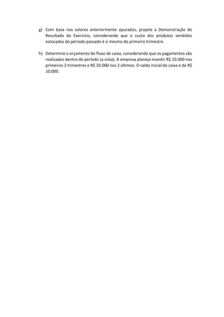 g) Com base nos valores anteriormente apurados, projete a Demonstração do
Resultado do Exercício, considerando que o custo dos produtos vendidos
estocados do período passado é o mesmo do primeiro trimestre.
h) Determine o orçamento do fluxo de caixa, considerando que os pagamentos são
realizados dentro do período (a vista). A empresa planeja investir R$ 10.000 nos
primeiros 2 trimestres e R$ 20.000 nos 2 últimos. O saldo inicial do caixa é de R$
10.000.
 