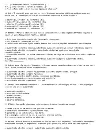 c) “(...) e abandonaste logo a tua pobre lavoura (...)”
d) “(...) como venceste as veredas e picadas (...)”
e) “(...) ou foste pedir (...) um pouco de água para a tua sede”
18) PUC - “É preciso (I) levar tudo isso em conta (II) quando se analisa o (III) que está ocorrendo em
nossos dias.” A classificação das orações subordinadas sublinhadas é, respectivamente:
a) adjetiva (I), adverbial (II), substantiva (III);
b) substantiva (I), adjetiva (II), substantiva (III);
c) adverbial (I), substantiva (II), adjetiva (III);
d) substantiva (I), adverbial (II), adjetiva (III);
e) adverbial (I), adverbial (II), substantiva (III).
19) ESPCEX - Marque a alternativa que indica a correta classificação das orações sublinhadas, segundo a
ordem em que estas aparecem nas frases abaixo:
1) Robertinho, com ser inteligente, não foi aprovado no concurso.
2) Não é permitido transitar por esta rua.
3) Chocou-nos o seu modo áspero de falar, embora não tivesse o propósito de ofender a pessoa alguma.
a) subordinada substantiva apositiva, subordinada substantiva completiva nominal, subordinada adjetiva;
b) subordinada adverbial conformativa, subordinada substantiva predicativa, subordinada
completiva nominal;
c) subordinada adverbial concessiva, subordinada substantiva subjetiva, subordinada substantiva completiva
nominal;
d) subordinada substantiva apositiva, subordinada substantiva subjetiva, subordinada adjetiva.
Resposta: __________
20) Colégio Naval - No período: “Quando o rei Herodes mandou decapitar crianças, eu o levei na fuga para o
Egito”, as orações classificam-se, respectivamente:
a) subordinada adverbial temporal / subordinada substantiva objetiva direta / principal;
b) subordinada adverbial temporal / principal;
c) principal / substantiva objetiva direta / coordenada assindética;
d) coordenada sindética conclusiva / coordenada assindética;
e) subordinada adverbial proporcional / principal.
21) UNIRIO - Em “Entende-se bem que D. Tonica observasse a contemplação dos dois”. à oração principal
segue-se uma oração subordinada:
a) substantiva subjetiva;
b) substantiva objetiva direta;
c) adjetiva restritiva;
d) adverbial causal;
e) adverbial concessiva.
22) ESFAO - Que oração subordinada substantiva em destaque é completiva nominal:
1) desejo que um dia me restitua uma parte de sua estima.
2) habituei-me a considerar a riqueza primeira força.
3) pensando que os poderia refazer mais tarde.
4) e os exemplos ensinavam-me que o casamento era meio legítimo.
5) o casamento era meio legítimo de adquiri-la.
23) EFOMM - Marque a classificação correta das orações destacadas no período: “Ao analisar o desempenho
da economia brasileira, os empresários afirmaram que a produção e o lucro eram bastante razoáveis.”
a) subordinada adverbial temporal - subordinada substantiva objetiva direta;
 