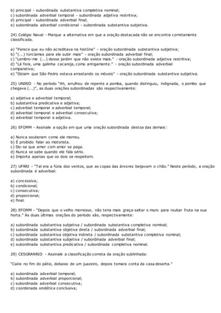 b) principal - subordinada substantiva completiva nominal;
c) subordinada adverbial temporal - subordinada adjetiva restritiva;
d) principal - subordinada adverbial final;
e) subordinada adverbial condicional - subordinada substantiva subjetiva.
24) Colégio Naval - Marque a alternativa em que a oração destacada não se encontra corretamente
classificada.
a) “Parece que eu não acreditava na história” - oração subordinada substantiva subjetiva;
b) “(...) torcíamos para ele subir mais” - oração subordinada adverbial final;
c) “Lembro-me (...) desse jardim que não existe mais.” - oração subordinada adjetiva restritiva;
d) “Lá fora, uma galinha cacareja, como antigamente.” - oração subordinada adverbial
comparativa;
e) “Diziam que São Pedro estava arrastando os móveis” - oração subordinada substantiva subjetiva.
25) UNIRIO - No período “Ah, arrulhou de repente a pomba, quando distinguiu, indignada, o pombo que
chegava (...)”, as duas orações subordinadas são respectivamente:
a) adjetiva e adverbial temporal;
b) substantiva predicativa e adjetiva;
c) adverbial temporal e adverbial temporal;
d) adverbial temporal e adverbial consecutiva;
e) adverbial temporal e adjetiva.
26) EFOMM - Assinale a opção em que uma oração subordinada destoa das demais:
a) Nunca souberam como ele morreu.
b) É proibido falar ao motorista.
c) Diz-se que amor com amor se paga.
d) Nunca se sabe quando ele fala sério.
e) Importa apenas que os dois se respeitem.
27) UFRRJ - “Tal era a fúria dos ventos, que as copas das árvores beijavam o chão.” Neste período, a oração
subordinada é adverbial:
a) concessiva;
b) condicional;
c) consecutiva;
d) proporcional;
e) final.
28) EFOMM - “Depois que o velho morresse, não teria mais graça saltar o muro para roubar fruta na sua
horta.” As duas últimas orações do período são, respectivamente:
a) subordinada substantiva subjetiva / subordinada substantiva completiva nominal;
b) subordinada substantiva objetiva direta / subordinada adverbial final;
c) subordinada substantiva objetiva indireta / subordinada substantiva completiva nominal;
d) subordinada substantiva subjetiva / subordinada adverbial final;
e) subordinada substantiva predicativa / subordinada completiva nominal.
29) CESGRANRIO - Assinale a classificação correta da oração sublinhada:
“Caíra no fim do pátio, debaixo de um juazeiro, depois tomara conta da casa deserta.”
a) subordinada adverbial temporal;
b) subordinada adverbial proporcional;
c) subordinada adverbial consecutiva;
d) coordenada sindética conclusiva;
 