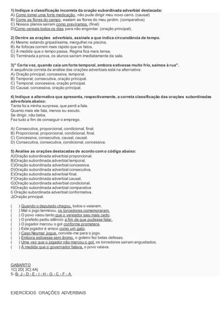 1) Indique a classificação incorreta da oração subordinada adverbial destacada:
A) Como tomei uma forte medicação, não pude dirigir meu novo carro. (causal)
B) Como as flores do campo, exalam as flores do meu jardim. (comparativa)
C) Nossos planos saíram como prevíramos. (final)
D)Como cereais todos os dias para não engordar. (oração principal).
2) Dentre as orações adverbiais, assinale a que indica circunstância de tempo.
A) Mesmo estando gripadíssima, mergulhei na piscina.
B) As fofocas correm mais rápido que os fatos.
C) À medida que o tempo passa, Regina fica mais tensa.
D) Terminada a prova, os alunos saíram imediatamente da sala.
3)" Certa vez, quando caía um forte temporal, embora estivesse muito frio,saímos à rua".
A sequência correta da análise das orações adverbiais está na alternativa:
A) Oração principal, concessiva, temporal.
B) Temporal, consecutiva, oração principal.
C) Temporal, concessiva, oração principal.
D) Causal, concessiva, oração principal.
4) Indique a alternativa que apresenta, respectivamente, a correta classificação das orações subordinadas
adverbiais abaixo:
Tanta foi a minha surpresa, que perdi a fala.
Quanto mais ele fala, menos eu escuto.
Se dirigir, não beba.
Fez tudo a fim de conseguir o emprego.
A) Consecutiva, proporcional, condicional, final.
B) Proporcional, proporcional, condicional, final.
C) Concessiva, consecutiva, causal, causal.
D) Consecutiva, consecutiva, condicional, concessiva.
5) Analise as orações destacadas de acordo com o código abaixo:
A)Oração subordinada adverbial proporcional.
B)Oração subordinada adverbial temporal.
C)Oração subordinada adverbial concessiva.
D)Oração subordinada adverbial consecutiva.
E)Oração subordinada adverbial final.
F)Oração subordinada adverbial causal.
G)Oração subordinada adverbial condicional.
H)Oração subordinada adverbial comparativa
I) Oração subordinada adverbial conformativa.
J)Oração principal.
( ) Quando o deputado chegou, todos o vaiaram.
( ) Mal o jogo terminou, os torcedores comemoraram.
( ) O povo vaiou tanto que o vereador saiu mais cedo.
( ) O prefeito pediu silêncio a fim de que pudesse falar.
( ) O jogador marcou o gol conforme prometera.
( ) Este jogador é arisco como um gato.
( ) Caso Neymar jogue, convide-me para o jogo.
( ) Embora estivesse sem ânimo, o goleiro fez belas defesas.
( ) Uma vez que o jogador não marcou o gol, os torcedores saíram angustiados.
( ) À medida que o governador falava, o povo vaiava.
GABARITO
1C| 2D| 3C| 4A|
5- B- J - D - E - I - H - G - C - F - A
EXERCÍCIOS ORAÇÕES ADVERBIAIS
 