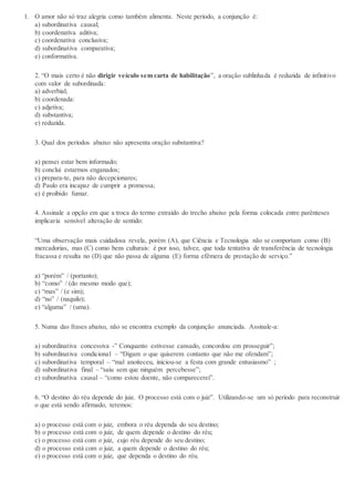1. O amor não só traz alegria como também alimenta. Neste período, a conjunção é:
a) subordinativa causal;
b) coordenativa aditiva;
c) coordenativa conclusiva;
d) subordinativa comparativa;
e) conformativa.
2. “O mais certo é não dirigir veículo sem carta de habilitação”, a oração sublinhada é reduzida de infinitivo
com valor de subordinada:
a) adverbial;
b) coordenada:
c) adjetiva;
d) substantiva;
e) reduzida.
3. Qual dos períodos abaixo não apresenta oração substantiva?
a) pensei estar bem informado;
b) conclui estarmos enganados;
c) prepara-te, para não decepcionares;
d) Paulo era incapaz de cumprir a promessa;
e) é proibido fumar.
4. Assinale a opção em que a troca do termo extraído do trecho abaixo pela forma colocada entre parênteses
implicaria sensível alteração de sentido:
“Uma observação mais cuidadosa revela, porém (A), que Ciência e Tecnologia não se comportam como (B)
mercadorias, mas (C) como bens culturais: é por isso, talvez, que toda tentativa de transferência de tecnologia
fracassa e resulta no (D) que não passa de alguma (E) forma efêmera de prestação de serviço.”
a) “porém” / (portanto);
b) “como” / (do mesmo modo que);
c) “mas” / (e sim);
d) “no” / (naquilo);
e) “alguma” / (uma).
5. Numa das frases abaixo, não se encontra exemplo da conjunção anunciada. Assinale-a:
a) subordinativa concessiva -” Conquanto estivesse cansado, concordou em prosseguir”;
b) subordinativa condicional – “Digam o que quiserem contanto que não me ofendam”;
c) subordinativa temporal – “mal anoiteceu, iniciou-se a festa com grande entusiasmo” ;
d) subordinativa final – “saiu sem que ninguém percebesse”;
e) subordinativa causal – “como estou doente, não comparecerei”.
6. “O destino do réu depende do juiz. O processo está com o juiz”. Utilizando-se um só período para reconstruir
o que está sendo afirmado, teremos:
a) o processo está com o juiz, embora o réu dependa do seu destino;
b) o processo está com o juiz, de quem depende o destino do réu;
c) o processo está com o juiz, cujo réu depende do seu destino;
d) o processo está com o juiz, a quem depende o destino do réu;
e) o processo está com o juiz, que dependa o destino do réu.
 
