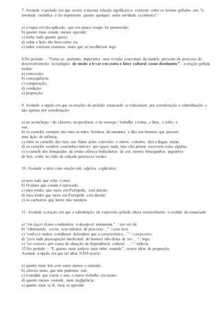 7. Assinale o período em que ocorre a mesma relação significativa existente entre os termos grifados em: “a
atividade científica é tão importante quanto qualquer outra atividade econômica”:
a) o rapaz era tão aplicado, que em pouco tempo foi promovido;
b) quanto mais estuda, menos aprende;
c) tenho tudo quanto quero;
d) sabia a lição tão bem como eu;
e) todos estavam exaustos, tanto que se recolheram logo.
8.No período – “Torna-se, portanto, imperativa uma revisão conceitual do modelo presente do processo de
desenvolvimento tecnológico de modo a levar em conta o fator cultural como dominante”– a oração grifada
traduz:
a) concessão;
b) conseqüência;
c) comparação;
d) condição;
e) proporção.
9. Assinale a opção em que as orações do período enunciado se relacionam por coordenação e subordinação e
não apenas por coordenação:
a) no aconchego / do claustro, na paciência e no sossego / trabalha e teima, e lima, e sofre, e
sua;
b) os camelôs ensinam nas ruas os mitos heróicos da meninice e dão aos homens que passam
uma lição de infância;
c) entre os camelôs das ruas, uns falam pelos cotovelos e outros, coitados, têm a língua atada;
d) os camelôs vendem canetinhas-tinteiro por quase nada, mas elas jamais escrevem coisa alguma;
e) o camelô dos brinquedos de tostão oferece balõezinhos de cor, mostra bonequinhos jogadores
de box, exibe no chão da calçada pererecas verdes.
10. Assinale o item com oração sub. adjetiva explicativa:
a) nem tudo que reluz é ouro;
b) O aluno que estuda é aprovado;
c) meu irmão, que mora em Petrópolis, está doente;
d) meu irmão que mora em Petrópolis está doente;
e) os cachorros que latem não mordem.
11. Assinale a oração em que a substituição da expressão grifada altera sensivelmente o sentido do enunciado:
a) “em lugar denos conduzirem a desejável autonomia.” / em vez de;
b) “eliminando, assim, seus talentos de processo…” / com isso;
c) “embora muitos estudiosos defendam que a característica…” / conquanto;
d) “pois toda preocupação intelectual do homem não deixa de ser… “ / logo;
e) “no entanto, por causa da situação de dependência cultural … “ / todavia.
12.No período – “E quanto mais andava mais tinha vontade”, ocorre ideia de proporção.
Assinale a opção em que tal idéia NÃO ocorre:
a) quanto mais leio este autor menos o entendo;
b) choveu tanto, que não pudemos sair;
c) à medida que corria o ano, o nosso trabalho era maior;
d) quanto menos vontade, mais negligência;
e) quanto mais se lê, mais se aprende.
 