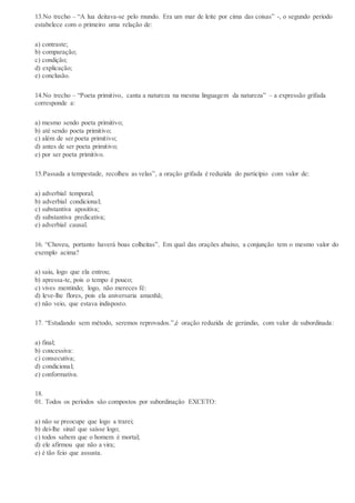 13.No trecho – “A lua deitava-se pelo mundo. Era um mar de leite por cima das coisas” -, o segundo período
estabelece com o primeiro uma relação de:
a) contraste;
b) comparação;
c) condição;
d) explicação;
e) conclusão.
14.No trecho – “Poeta primitivo, canta a natureza na mesma linguagem da natureza” – a expressão grifada
corresponde a:
a) mesmo sendo poeta primitivo;
b) até sendo poeta primitivo;
c) além de ser poeta primitivo;
d) antes de ser poeta primitivo;
e) por ser poeta primitivo.
15.Passada a tempestade, recolheu as velas”, a oração grifada é reduzida do particípio com valor de:
a) adverbial temporal;
b) adverbial condicional;
c) substantiva apositiva;
d) substantiva predicativa;
e) adverbial causal.
16. “Choveu, portanto haverá boas colheitas”. Em qual das orações abaixo, a conjunção tem o mesmo valor do
exemplo acima?
a) saiu, logo que ela entrou;
b) apressa-te, pois o tempo é pouco;
c) vives mentindo; logo, não mereces fé:
d) leve-lhe flores, pois ela aniversaria amanhã;
e) não veio, que estava indisposto.
17. “Estudando sem método, seremos reprovados.”,é oração reduzida de gerúndio, com valor de subordinada:
a) final;
b) concessiva:
c) consecutiva;
d) condicional;
e) conformativa.
18.
01. Todos os períodos são compostos por subordinação EXCETO:
a) não se preocupe que logo a trarei;
b) dei-lhe sinal que saísse logo;
c) todos sabem que o homem é mortal;
d) ele afirmou que não a vira;
e) é tão feio que assusta.
 