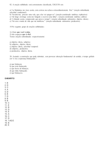 02. A oração sublinhada está corretamente classificada, EXCETO em:
a) “se Madalena me visse assim, com certeza me achava extraordinariamente feio.” (oração subordinada
adverbial condicional)
b) “levanto-me, procuro uma vela, que a luz vai apagar-se”; (oração coordenada sindética explicativa)
c) “de longe em longe sento-me fatigado e escrevo uma linha”; (oração coordenada sindética aditiva)
d) “e falando assim, compreendo que perco o tempo”; (oração subordinada substantiva objetiva direta) .
e) “foi este o modo de vida que me inutilizou.” (oração subordinada substantiva predicativa)
19.No seguinte grupo de orações sublinhadas:
1) é bom que você venha;
2) não esqueças que és fiel;
Temos orações subordinadas respectivamente:
a) objetiva direta, subjetiva:
b) subjetiva, objetiva direta:
c) objetiva direta, adverbial temporal:
d) subjetiva, predicativa:
e) predicativa, objetiva direta.
20. Assinale a construção que pode substituir, sem provocar alteração fundamental de sentido, o tempo grifado
em “e viu a esperança balançando.”
a) que balançou;
b) que teria balançado;
c) que havia de balançar;
d) que tinha balançado;
e) que balançava.
GABARITO
1. B
2. D
3. C
4. A
5. D
6. B
7. D
8. B
9. B
10. C
11. E
12. B
13. D
14. E
15. A
16. C
17. D
18. 1.A/2.E
19. B
20. E
 