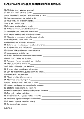 CLASSIFIQUE AS ORAÇÕES COORDENADAS SINDÉTICAS:
01 - Não tenha receio, pois eu a protegerei. _______________________________________________________
02 - Saía, mas evitava a Rua do Ouvidor. ________________________________________________________
03 - Ou você fala com ele agora, ou espera que ele o chame. ________________________________________
04 - As árvores balançam, logo está ventando. ____________________________________________________
05 - Fique quieto, pois está incomodando. ________________________________________________________
06 - Volte logo, que já é tarde. _________________________________________________________________
07 - Comprei o protetor solar e fui à praia. ________________________________________________________
08 - Ambos se amavam, contudo não se falavam. __________________________________________________
09 - Vá correndo, pois o trem parte em meia hora. _________________________________________________
10 - O dia está agradável, logo devemos aproveitá-lo. _______________________________________________
11 - Não deixe de comparecer, pois a festa será animada. ___________________________________________
12 - A doença vem a cavalo e volta a pé. _________________________________________________________
13 - As pessoas não se mexiam nem falavam. ____________________________________________________
14 - Os livros não somente instruem, mas também divertem. _________________________________________
15 - A espada vence, mas não convence. ________________________________________________________
16 - Há muito serviço, entretanto ninguém trabalhou. _______________________________________________
17 - Venha agora ou perderá a vez. _____________________________________________________________
18 - A louca ora acariciava ora rasgava freneticamente. _____________________________________________
19 - Tens razão, contudo não te exaltes. _________________________________________________________
20 - Raimundo é homem são, portanto deve trabalhar. ______________________________________________
21 - Chora, que lágrimas lavam a dor. ___________________________________________________________
22 - É teu pai: respeita-lhe, pois, a vontade. _______________________________________________________
23 - O cavalo estava cansado, pois arfava muito. __________________________________________________
24 - Leve-lhe uma lembrança, que ela aniversaria amanhã. __________________________________________
25 - Simão não era rico nem pobre. _____________________________________________________________
26 - Não só cantei como também dancei. _________________________________________________________
27 - Não mintas, porque é pior para ti. ___________________________________________________________
28 - Nem comprei o protetor solar, nem fui à praia. _________________________________________________
29 – A ordem era absurda, entretanto ninguém protestou. ___________________________________________
30 - São todos cegos, portanto não podem ver. ____________________________________________________
31 - Estudou não somente Português, como também Geografia. ______________________________________
32 - Tens razão, contudo controle-se. ___________________________________________________________
33 - Ora como comida congelada, ora faço sanduíche. ______________________________________________
34 - Estudamos, logo deveremos passar nos exames. ______________________________________________
35 - O pedreiro chegou e começou o serviço. _____________________________________________________
36 - Correu demais, por isso caiu. ______________________________________________________________
GABARITO
 