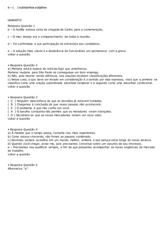 e – ( ) substantiva subjetiva
GABARITO
Resposta Questão 1
b – A família estava certa da chegada de Carlos para a comemoração.
c – O meu desejo era o comparecimento de todos à reunião.
d – Foi confirmada a sua participação na entrevista aos candidatos.
e – A solução mais viável é a desistência do funcionários em permanecer com a greve.
voltar a questão
• Resposta Questão 2
a) Mariana está à espera de notícias logo que amanheceu.
Mariana mudaria para São Paulo se conseguisse um bom emprego.
b) Não, pois mesmo sendo idênticas, tais orações recebem classificações diferentes.
c) Nesse caso, o que deve ser levado em consideração é o sentido por elas expresso, visto que a primeira se
classifica como uma oração subordinada adverbial temporal e a segunda como uma adverbial condicional.
voltar a questão
• Resposta Questão 3
( C ) Ninguém desconfiava de que as decisões já estavam tomadas.
( B ) Chegamos à conclusão de que nosso passeio não acontecerá.
( E ) O problema é que não confio em você.
( A ) O barulho constante não permite que os moradores vivam tranquilos.
( D ) Decidiram-se que as novas mercadorias teriam um novo valor.
voltar a questão
• Resposta Questão 4
a) À medida que o tempo passa, tornamo-nos mais experientes.
b) Como estava chovendo, não fomos ao passeio combinado.
c) Devemos sempre acreditar em um mundo melhor, embora a paz pareça estar longe do nosso alcance.
d) Quando você chegar, avise-me, pois precisamos conversar sobre um assunto de seu interesse.
e – Precisamos nos qualificar sempre, a fim de que possamos acompanhar as novas exigências do mercado
de trabalho.
voltar a questão
• Resposta Questão 5
Alternativa “a”.
 