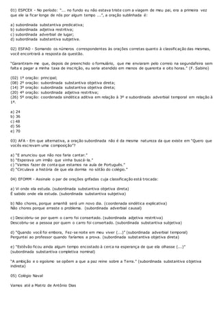 01) ESPCEX - No período: “... no fundo eu não estava triste com a viagem de meu pai, era a primeira vez
que ele ia ficar longe de nós por algum tempo ...”, a oração sublinhada é:
a) subordinada substantiva predicativa;
b) subordinada adjetiva restritiva;
c) subordinada adverbial de lugar;
d) subordinada substantiva subjetiva.
02) ESFAO - Somando os números correspondentes às orações corretas quanto à classificação das mesmas,
você encontrará a resposta da questão.
“Garantiram- me que, depois de preenchido o formulário, que me enviaram pelo correio na segundafeira sem
falta e pagar a minha taxa de inscrição, eu seria atendido em menos de quarenta e oito horas.” (F. Sabino)
(02) 1º oração: principal;
(08) 2º oração: subordinada substantiva objetiva direta;
(14) 3º oração: subordinada substantiva objetiva direta;
(20) 4º oração: subordinada adjetiva restritiva;
(26) 5º oração: coordenada sindética aditiva em relação à 3º e subordinada adverbial temporal em relação à
1ª.
a) 24
b) 36
c) 48
d) 56
e) 70
03) AFA - Em que alternativa, a oração subordinada não é da mesma natureza da que existe em “Quero que
vocês escrevam uma composição”?
a) “E anunciou que não nos faria cantar.”
b) “Esperava um irmão que vinha buscá-la.”
c) “Vamos fazer de conta que estamos na aula de Português.”
d) “Circulava a história de que ela dormia no sótão do colégio.”
04) EFOMM - Assinale o par de orações grifadas cuja classificação está trocada:
a) Vi onde ela estuda. (subordinada substantiva objetiva direta)
É sabido onde ela estuda. (subordinada substantiva subjetiva)
b) Não chores, porque amanhã será um novo dia. (coordenada sindética explicativa)
Não chores porque erraste o problema. (subordinada adverbial causal)
c) Descobriu-se por quem o carro foi consertado. (subordinada adjetiva restritiva)
Descobriu-se a pessoa por quem o carro foi consertado. (subordinada substantiva subjetiva)
d) “Quando você foi embora, Fez-se noite em meu viver (...)” (subordinada adverbial temporal)
Perguntei ao professor quando faríamos a prova. (subordinada subst antiva objetiva direta)
e) “Estêvão ficou ainda algum tempo encostado à cerca na esperança de que ela olhasse (...)”
(subordinada substantiva completiva nominal)
“A ambição e o egoísmo se opõem a que a paz reine sobre a Terra.” (subordinada substantiva objetiva
indireta)
05) Colégio Naval
Vamos até a Matriz de Antônio Dias
 
