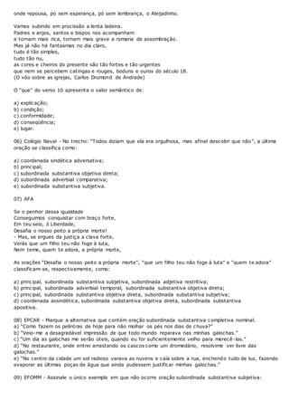 onde repousa, pó sem esperança, pó sem lembrança, o Aleijadinho.
Vamos subindo em procissão a lenta ladeira.
Padres e anjos, santos e bispos nos acompanham
e tornam mais rica, tornam mais grave a romaria de assombração.
Mas já não há fantasmas no dia claro,
tudo é tão simples,
tudo tão nu,
as cores e cheiros do presente são tão fortes e tão urgentes
que nem se percebem catingas e rouges, boduns e ouros do século 18.
(O vôo sobre as igrejas, Carlos Drumond de Andrade)
O “que” do verso 10 apresenta o valor semântico de:
a) explicação;
b) condição;
c) conformidade;
d) conseqüência;
e) lugar.
06) Colégio Naval - No trecho: “Todos diziam que ela era orgulhosa, mas afinal descobri que não”, a última
oração se classifica como:
a) coordenada sindética adversativa;
b) principal;
c) subordinada substantiva objetiva direta;
d) subordinada adverbial comparativa;
e) subordinada substantiva subjetiva.
07) AFA
Se o penhor dessa igualdade
Conseguimos conquistar com braço forte,
Em teu seio, ó Liberdade,
Desafia o nosso peito a própria morte!
- Mas, se ergues da justiça a clava forte,
Verás que um filho teu não foge à luta,
Nem teme, quem te adora, a própria morte,
As orações “Desafia o nosso peito a própria morte”, “que um filho teu não foge à luta” e “quem te adora”
classificam-se, respectivamente, como:
a) principal, subordinada substantiva subjetiva, subordinada adjetiva restritiva;
b) principal, subordinada adverbial temporal, subordinada substantiva objetiva direta;
c) principal, subordinada substantiva objetiva direta, subordinada substantiva subjetiva;
d) coordenada assindética, subordinada substantiva objetiva direta, subordinada substantiva
apositiva.
08) EPCAR - Marque a alternativa que contém oração subordinada substantiva completiva nominal.
a) “Como fazem os pelintras de hoje para não molhar os pés nos dias de chuva?”
b) “Veio-me a desagradável impressão de que todo mundo reparava nas minhas galochas.”
c) “Um dia as galochas me serão úteis, quando eu for suficientemente velho para merecê-las.”
d) “No restaurante, onde entrei arrastando os cascos como um dromedário, resolvime ver livre das
galochas.”
e) “No centro da cidade um sol radioso varava as nuvens e caía sobre a rua, enchendo tudo de luz, fazendo
evaporar as últimas poças de água que ainda pudessem justificar minhas galochas.”
09) EFOMM - Assinale o único exemplo em que não ocorre oração subordinada substantiva subjetiva:
 