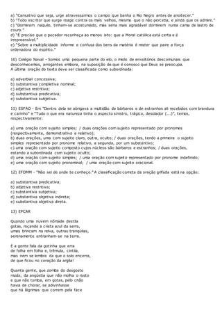 a) “Cansativo que seja, urge atravessarmos o campo que banha o Rio Negro antes de anoitecer.”
b) “Todo escritor que surge reage contra os mais velhos, mesmo que o não perceba, e ainda que os admire.”
c) “Dormiram naquilo, tinham-se acostumado, mas seria mais agradável dormirem numa cama de lastro de
couro.”
d) “É preciso que o pecador reconheça ao menos isto: que a Moral católica está certa e é
irrepreensível.”
e) “Sobre a multiplicidade informe e confusa dos bens da matéria é mister que paire a força
ordenadora do espírito.”
10) Colégio Naval - Somos uma pequena parte do elo, o miolo de envoltórios descomunais que
desconhecemos, arrogantes embora, na suposição de que é conosco que Deus se preocupa.
A última oração do texto deve ser classificada como subordinada:
a) adverbial concessiva;
b) substantiva completiva nominal;
c) adjetiva restritiva;
d) substantiva predicativa;
e) substantiva subjetiva.
11) ESFAO - Em “Dentro dela se abrigava a multidão de bárbaros e de estranhos ali recebidos com brandura
e carinho” e “Tudo o que era natureza tinha o aspecto sinistro, trágico, desolador (...)”, temos,
respectivamente:
a) uma oração com sujeito simples; / duas orações com sujeito representado por pronomes
(respectivamente, demonstrativo e relativo);
b) duas orações, uma com sujeito claro, outra, oculto; / duas orações, tendo a primeira o sujeito
simples representado por pronome relativo, a segunda, por um substantivo;
c) uma oração com sujeito composto cujos núcleos são bárbaros e estranhos; / duas orações,
estando a subordinada com sujeito oculto;
d) uma oração com sujeito simples; / uma oração com sujeito representado por pronome indefinido;
e) uma oração com sujeito pronominal; / uma oração com sujeito oracional.
12) EFOMM - “Não sei de onde te conheço.” A classificação correta da oração grifada está na opção:
a) substantiva predicativa;
b) adjetiva restritiva;
c) substantiva subjetiva;
d) substantiva objetiva indireta;
e) substantiva objetiva direta.
13) EPCAR
Quando uma nuvem nômade destila
gotas, roçando a crista azul da serra,
umas brincam na relva, outras tranqüilas,
serenamente entranham-se na terra.
E a gente fala da gotinha que erra
de folha em folha e, trêmula, cintila,
mas nem se lembra da que o solo encerra,
de que ficou no coração da argila!
Quanta gente, que zomba do desgosto
mudo, da angústia que não molha o rosto
e que não tomba, em gotas, pelo chão
havia de chorar, se adivinhasse
que há lágrimas que correm pela face
 