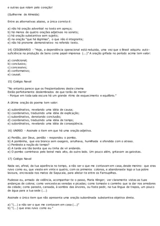 e outras que rolam pelo coração!
(Guilherme de Almeida)
Entre as alternativas abaixo, a única correta é:
a) não há oração adverbial no texto em apreço;
b) há menos de quatro orações adjetivas no soneto;
c) há oração substantiva sem sujeito;
d) na oração “que há lágrimas”, o que não é integrante;
e) não há pronome demonstrativo no referido texto.
14) CESGRANRIO - “Hoje, a dependência operacional está reduzida, uma vez que o Brasil adquiriu auto-
suficiência na produção de bens como papel-imprensa (...)” A oração grifada no período acima tem valor:
a) condicional;
b) conclusivo;
c) concessivo;
d) conformativo;
e) causal.
15) Colégio Naval
“No entanto parece que os freqüentadores deste cinema
Estão perfeitamente deslembrados de que terão de morrer
- Porque em toda sala escura há um grande ritmo de esquecimento e equilíbrio.”
A última oração do poema tem valor:
a) subordinativo, revelando uma idéia de causa;
b) coordenativo, traduzindo uma idéia de explicação;
c) subordinativo, denotando conclusão;
d) coordenativo, traduzindo uma idéia de tempo;
e) subordinativo, revelando uma idéia de conseqüência.
16) UNIRIO - Assinale o item em que há uma oração adjetiva.
a) Perdão, por Deus, perdão - respondeu o pombo.
b) A pombinha, que era branca sem exagero, arrulhava, humilhada e ofendida com o atraso.
c) Perdeste a noção do tempo?
d) A tarde era tão bonita que eu tinha de vir andando.
e) O pombo caminhava pelo beiral mais alto, do outro lado. Um pouco além, gritavam as gaivotas.
17) Colégio Naval
Nada sei, afinal, da tua aparência no tempo, a não ser o que me contavam em casa, desde menino: que eras
ruivo como eu, que vieste em vinte e quatro, com os primeiros colonos, e abandonaste logo a tua pobre
lavoura, encravada nos matos de Sapucaia, para alistar-te entre os Farroupilhas.
Pudesse eu, armado de vidência, acompanhar-te o passo, Maria Klinger; ver claramente vistas as tuas
andanças de colona; como venceste as veredas e picadas; como tomaste o caminho que ia dar nos arredores
da cidade; como paraste, cansada, à sombra das árvores, ou foste pedir, na tua língua de trapos, um pouco
de água para a tua sede (...)
Assinale o único item que não apresenta uma oração subordinada substantiva objetiva direta.
a) “(...) a não ser o que me contavam em casa (...)”
b) “(...) que eras ruivo como eu.”
 