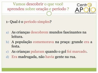 Vamos descobrir o que você
aprendeu sobre oração e período ?


1- Qual é o período simples?

a) As crianças descobrem mundos fascinantes na
   leitura.
b) A população comemorava na praça: grande era a
   festa.
c) As crianças pularam quando o gol foi marcado.
d) Era madrugada, não havia gente na rua.
 