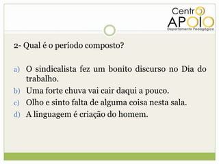 2- Qual é o período composto?

a) O sindicalista fez um bonito discurso no Dia do
   trabalho.
b) Uma forte chuva vai cair daqui a pouco.
c) Olho e sinto falta de alguma coisa nesta sala.
d) A linguagem é criação do homem.
 