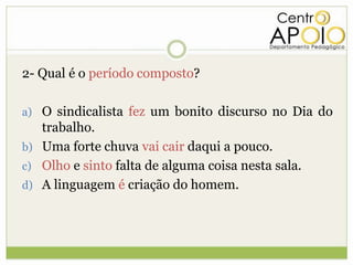 2- Qual é o período composto?

a) O sindicalista fez um bonito discurso no Dia do
   trabalho.
b) Uma forte chuva vai cair daqui a pouco.
c) Olho e sinto falta de alguma coisa nesta sala.
d) A linguagem é criação do homem.
 