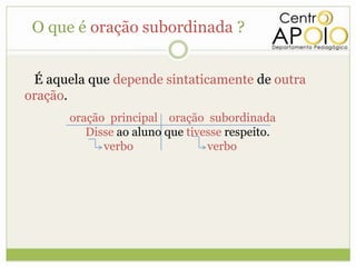 O que é oração subordinada ?


 É aquela que depende sintaticamente de outra
oração.
       oração principal oração subordinada
          Disse ao aluno que tivesse respeito.
             verbo               verbo
 