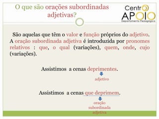 O que são orações subordinadas
             adjetivas?

 São aquelas que têm o valor e função próprios do adjetivo.
A oração subordinada adjetiva é introduzida por pronomes
relativos : que, o qual (variações), quem, onde, cujo
(variações).

             Assistimos a cenas deprimentes.
                                    adjetivo


            Assistimos a cenas que deprimem.
                                    oração
                                 subordinada
                                   adjetiva
 