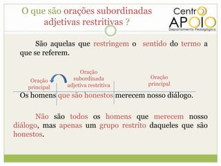 O que são orações subordinadas
       adjetivas restritivas ?

      São aquelas que restringem o sentido do termo a
 que se referem.

                     Oração
                  subordinada          Oração
     Oração
                adjetiva restritiva   principal
    principal
 Os homens que são honestos merecem nosso diálogo.

       Não são todos os homens que merecem nosso
diálogo, mas apenas um grupo restrito daqueles que são
honestos.
 