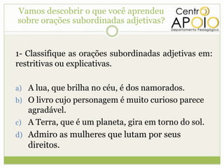 Vamos descobrir ooque você aprendeu
  Vamos descobrir que você aprendeu
  sobre orações subordinadas adjetivas?
sobre orações subordinadas adjetivas?


 1- Classifique as orações subordinadas adjetivas em:
 restritivas ou explicativas.

 a) A lua, que brilha no céu, é dos namorados.
 b) O livro cujo personagem é muito curioso parece
    agradável.
 c) A Terra, que é um planeta, gira em torno do sol.
 d) Admiro as mulheres que lutam por seus
    direitos.
 