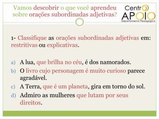 Vamos descobrir o que você aprendeu
sobre orações subordinadas adjetivas?


1- Classifique as orações subordinadas adjetivas em:
restritivas ou explicativas.

a) A lua, que brilha no céu, é dos namorados.
b) O livro cujo personagem é muito curioso parece
   agradável.
c) A Terra, que é um planeta, gira em torno do sol.
d) Admiro as mulheres que lutam por seus
   direitos.
 