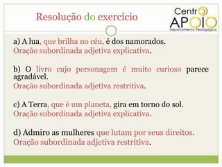 Resolução do exercício

a) A lua, que brilha no céu, é dos namorados.
Oração subordinada adjetiva explicativa.

b) O livro cujo personagem é muito curioso parece
agradável.
Oração subordinada adjetiva restritiva.

c) A Terra, que é um planeta, gira em torno do sol.
Oração subordinada adjetiva explicativa.

d) Admiro as mulheres que lutam por seus direitos.
Oração subordinada adjetiva restritiva.
 