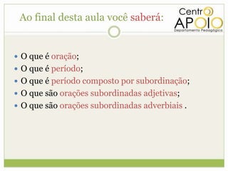 Ao final desta aula você saberá:


 O que é oração;
 O que é período;
 O que é período composto por subordinação;
 O que são orações subordinadas adjetivas;
 O que são orações subordinadas adverbiais .
 