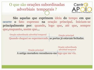 O que são orações subordinadas
       adverbiais temporais ?

       São aquelas que exprimem ideia do tempo em que
ocorre o fato expresso na oração principal. Iniciam-se
principalmente por: quando, logo que, até que, sempre
que,enquanto, assim que...
    Oração subordinada adverbial temporal   Oração principal
   Quando cheguei ao supermercado, as portas já estavam fechadas.


                                            Oração subordinada
                      Oração principal      adverbial temporal
           A antiga moradora reconheceu-me logo que me viu.
 