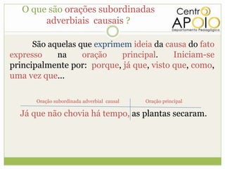 O que são orações subordinadas
        adverbiais causais ?

      São aquelas que exprimem ideia da causa do fato
expresso    na     oração   principal.    Iniciam-se
principalmente por: porque, já que, visto que, como,
uma vez que...

      Oração subordinada adverbial causal   Oração principal

  Já que não chovia há tempo, as plantas secaram.
 