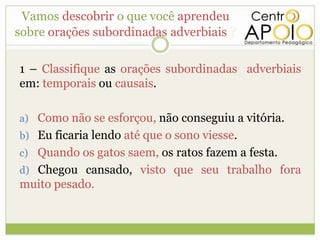 Vamos descobrir o que você aprendeu
sobre orações subordinadas adverbiais ?

1 – Classifique as orações subordinadas adverbiais
em: temporais ou causais.

a) Como não se esforçou, não conseguiu a vitória.
b) Eu ficaria lendo até que o sono viesse.
c) Quando os gatos saem, os ratos fazem a festa.
d) Chegou cansado, visto que seu trabalho fora
muito pesado.
 