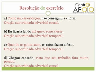 Resolução do exercício

a) Como não se esforçou, não conseguiu a vitória.
Oração subordinada adverbial causal.

b) Eu ficaria lendo até que o sono viesse.
Oração subordinada adverbial temporal.

c) Quando os gatos saem, os ratos fazem a festa.
Oração subordinada adverbial temporal.

d) Chegou cansado, visto que seu trabalho fora muito
pesado.
Oração subordinada adverbial causal
 