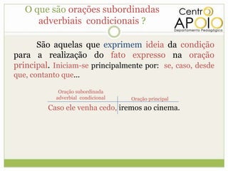 O que são orações subordinadas
      adverbiais condicionais ?

      São aquelas que exprimem ideia da condição
para a realização do fato expresso na oração
principal. Iniciam-se principalmente por: se, caso, desde
que, contanto que...

             Oração subordinada
            adverbial condicional   Oração principal
          Caso ele venha cedo, iremos ao cinema.
 
