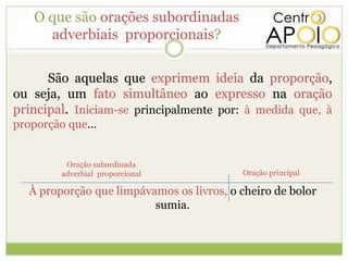 O que são orações subordinadas
      adverbiais proporcionais?

      São aquelas que exprimem ideia da proporção,
ou seja, um fato simultâneo ao expresso na oração
principal. Iniciam-se principalmente por: à medida que, à
proporção que...


          Oração subordinada
         adverbial proporcional            Oração principal

   À proporção que limpávamos os livros, o cheiro de bolor
                          sumia.
 